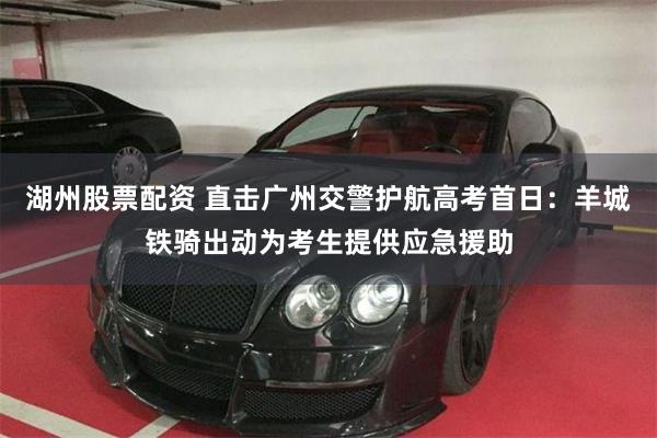 湖州股票配资 直击广州交警护航高考首日：羊城铁骑出动为考生提供应急援助