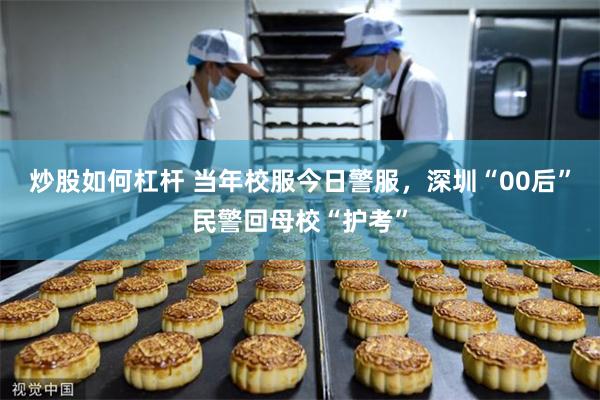 炒股如何杠杆 当年校服今日警服，深圳“00后”民警回母校“护考”