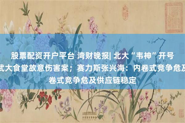 股票配资开户平台 湾财晚报| 北大“韦神”开号；警方通报武大食堂故意伤害案；赛力斯张兴海：内卷式竞争危及供应链稳定