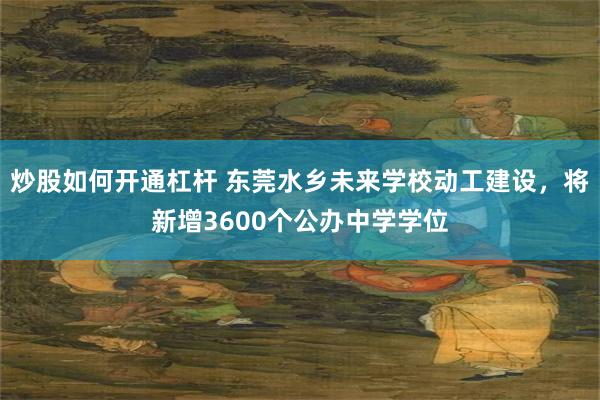 炒股如何开通杠杆 东莞水乡未来学校动工建设，将新增3600个公办中学学位