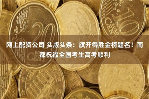 网上配资公司 头版头条：旗开得胜金榜题名！南都祝福全国考生高考顺利