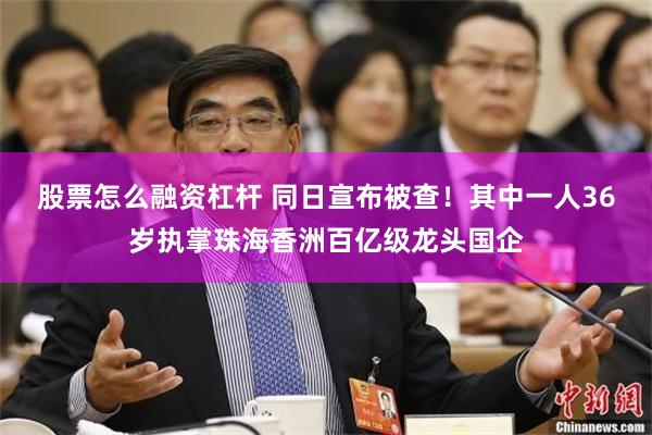 股票怎么融资杠杆 同日宣布被查！其中一人36岁执掌珠海香洲百亿级龙头国企