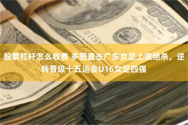 股票杠杆怎么收费 多图直击广东女足上演绝杀，逆转晋级十五运会U16女足四强