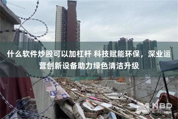 什么软件炒股可以加杠杆 科技赋能环保，深业运营创新设备助力绿色清洁升级