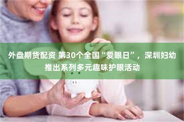外盘期货配资 第30个全国“爱眼日”，深圳妇幼推出系列多元趣味护眼活动