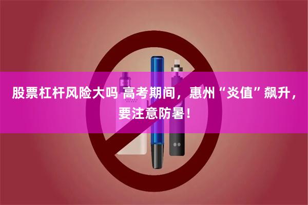 股票杠杆风险大吗 高考期间，惠州“炎值”飙升，要注意防暑！