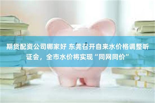 期货配资公司哪家好 东莞召开自来水价格调整听证会，全市水价将实现“同网同价”