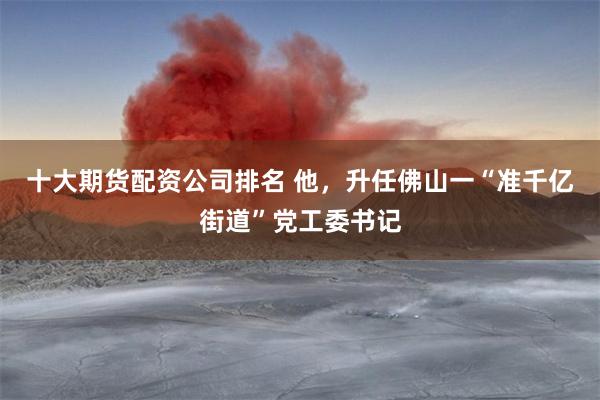 十大期货配资公司排名 他，升任佛山一“准千亿街道”党工委书记
