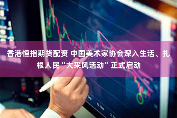 香港恒指期货配资 中国美术家协会深入生活、扎根人民“大采风活动”正式启动