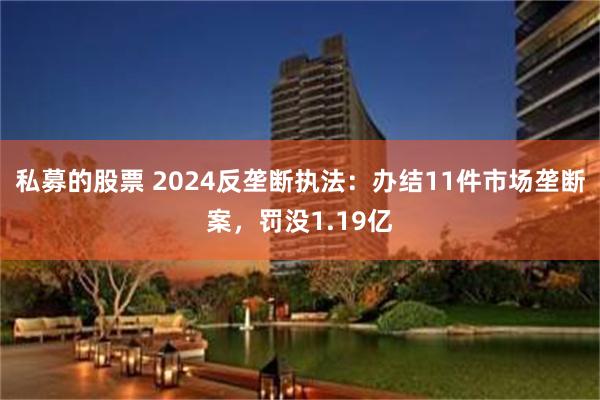 私募的股票 2024反垄断执法：办结11件市场垄断案，罚没1.19亿