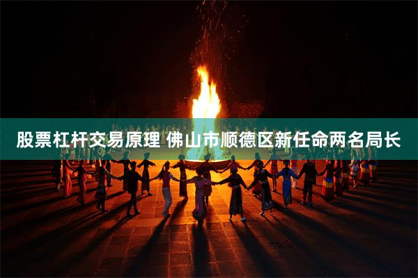 股票杠杆交易原理 佛山市顺德区新任命两名局长
