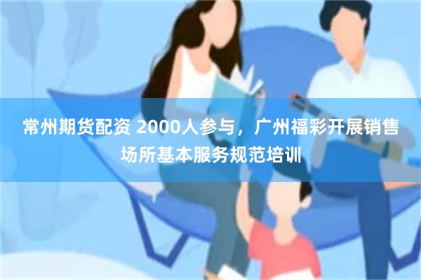 常州期货配资 2000人参与，广州福彩开展销售场所基本服务规范培训