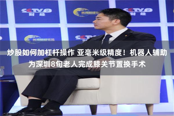 炒股如何加杠杆操作 亚毫米级精度！机器人辅助为深圳8旬老人完成膝关节置换手术