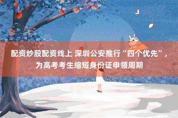 配资炒股配资线上 深圳公安推行“四个优先”,为高考考生缩短身份证申领周期