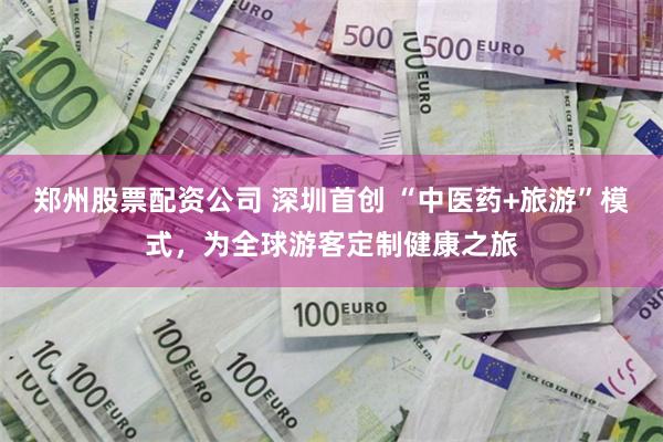郑州股票配资公司 深圳首创 “中医药+旅游”模式,为全球游客定制健康之旅