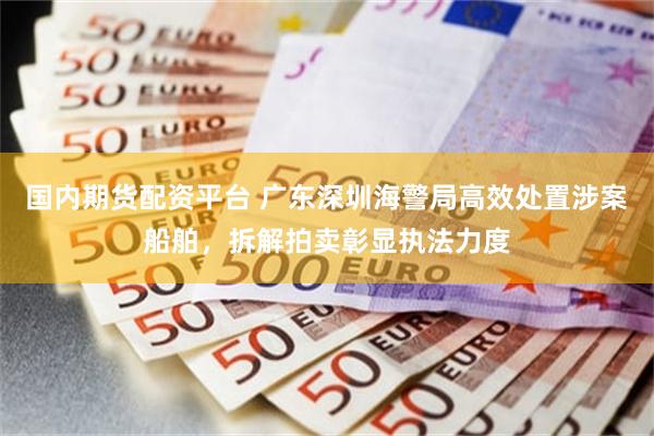 国内期货配资平台 广东深圳海警局高效处置涉案船舶，拆解拍卖彰显执法力度