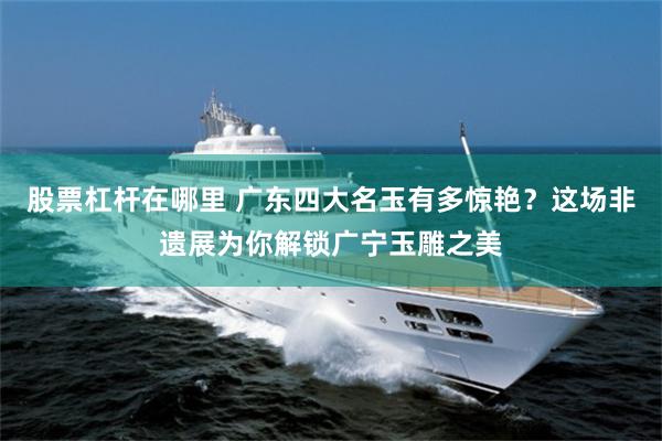 股票杠杆在哪里 广东四大名玉有多惊艳？这场非遗展为你解锁广宁玉雕之美