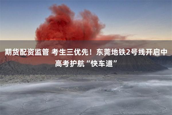 期货配资监管 考生三优先！东莞地铁2号线开启中高考护航“快车道”
