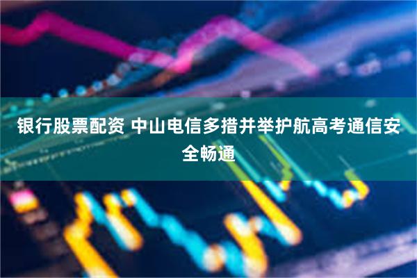 银行股票配资 中山电信多措并举护航高考通信安全畅通