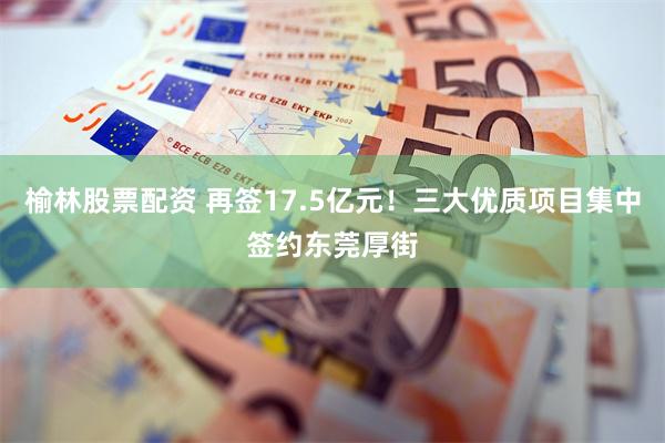 榆林股票配资 再签17.5亿元！三大优质项目集中签约东莞厚街