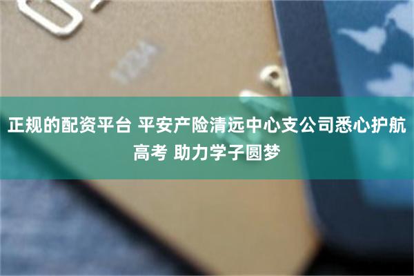 正规的配资平台 平安产险清远中心支公司悉心护航高考 助力学子圆梦