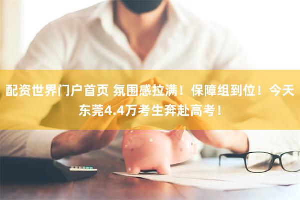 配资世界门户首页 氛围感拉满！保障组到位！今天东莞4.4万考生奔赴高考！