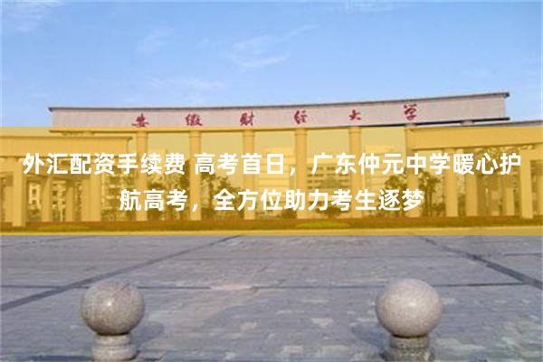 外汇配资手续费 高考首日，广东仲元中学暖心护航高考，全方位助力考生逐梦