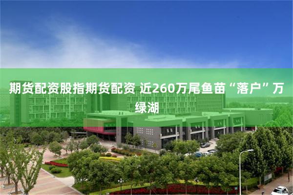 期货配资股指期货配资 近260万尾鱼苗“落户”万绿湖