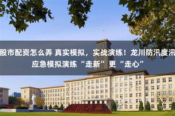 股市配资怎么弄 真实模拟，实战演练！龙川防汛度汛应急模拟演练 “走新” 更 “走心”