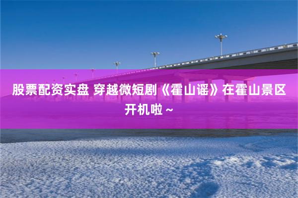 股票配资实盘 穿越微短剧《霍山谣》在霍山景区开机啦～