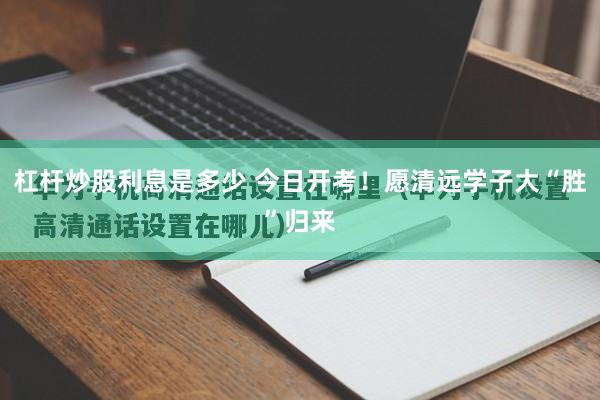 杠杆炒股利息是多少 今日开考！愿清远学子大“胜”归来