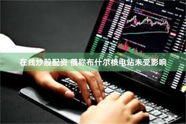 在线炒股配资 俄称布什尔核电站未受影响