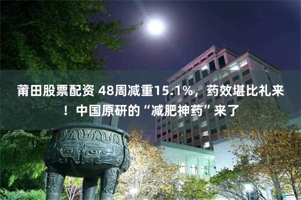 莆田股票配资 48周减重15.1%，药效堪比礼来！中国原研的“减肥神药”来了