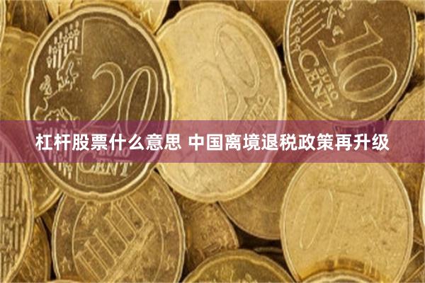 杠杆股票什么意思 中国离境退税政策再升级