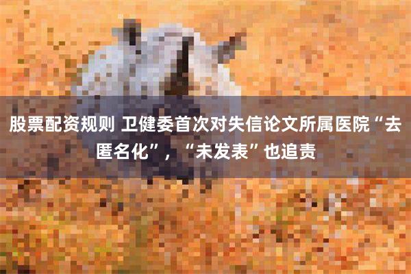 股票配资规则 卫健委首次对失信论文所属医院“去匿名化”，“未发表”也追责