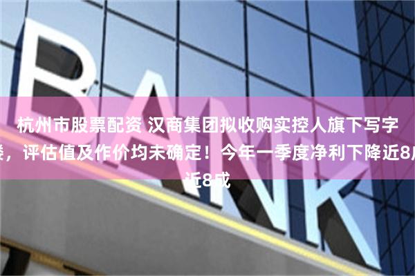 杭州市股票配资 汉商集团拟收购实控人旗下写字楼，评估值及作价均未确定！今年一季度净利下降近8成