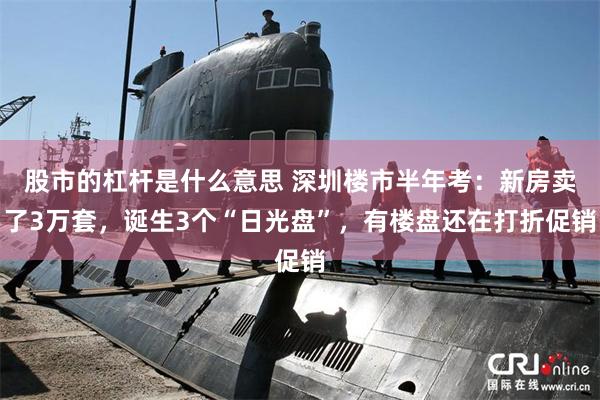 股市的杠杆是什么意思 深圳楼市半年考：新房卖了3万套，诞生3个“日光盘”，有楼盘还在打折促销