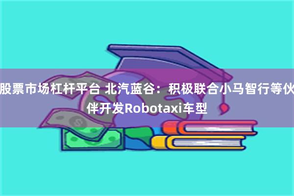股票市场杠杆平台 北汽蓝谷：积极联合小马智行等伙伴开发Robotaxi车型
