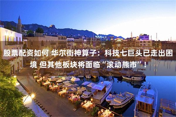 股票配资如何 华尔街神算子：科技七巨头已走出困境 但其他板块将面临“滚动熊市”！