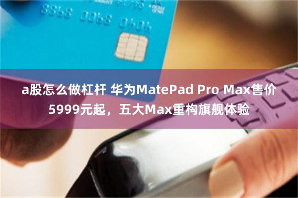 a股怎么做杠杆 华为MatePad Pro Max售价5999元起，五大Max重构旗舰体验