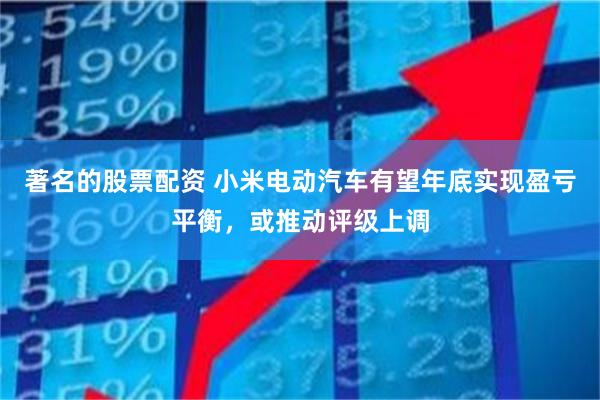 著名的股票配资 小米电动汽车有望年底实现盈亏平衡，或推动评级上调