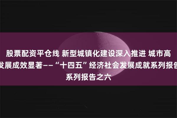 股票配资平仓线 新型城镇化建设深入推进 城市高质量发展成效显著——“十四五”经济社会发展成就系列报告之六