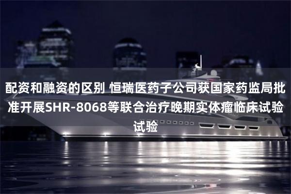配资和融资的区别 恒瑞医药子公司获国家药监局批准开展SHR-8068等联合治疗晚期实体瘤临床试验