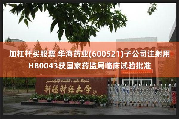 加杠杆买股票 华海药业(600521)子公司注射用HB0043获国家药监局临床试验批准