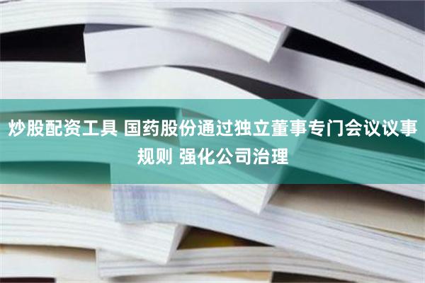 炒股配资工具 国药股份通过独立董事专门会议议事规则 强化公司治理