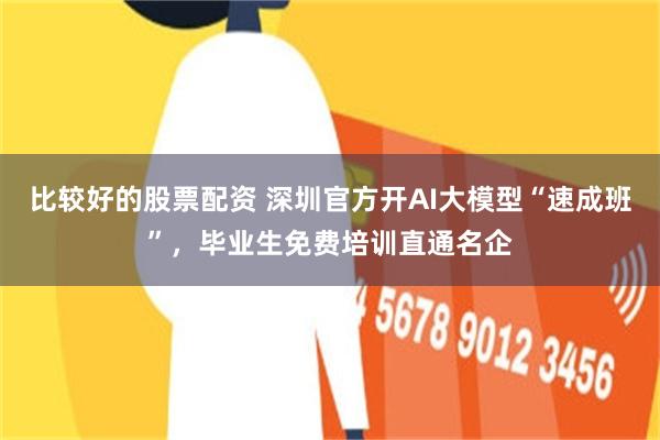 比较好的股票配资 深圳官方开AI大模型“速成班”，毕业生免费培训直通名企