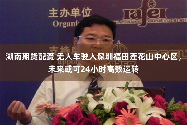 湖南期货配资 无人车驶入深圳福田莲花山中心区,未来或可24小时高效运转