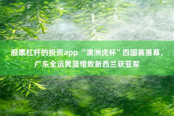 股票杠杆的投资app “澳洲虎杯”四国赛落幕，广东全运男篮惜败新西兰获亚军