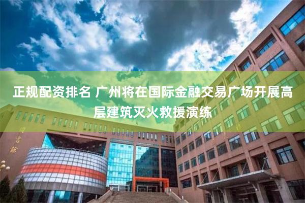 正规配资排名 广州将在国际金融交易广场开展高层建筑灭火救援演练