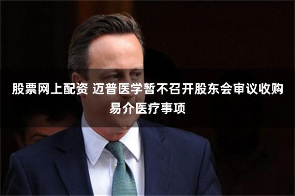 股票网上配资 迈普医学暂不召开股东会审议收购易介医疗事项
